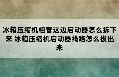 冰箱压缩机粗管这边启动器怎么拆下来 冰箱压缩机启动器线路怎么拔出来